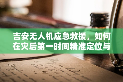 吉安无人机应急救援，如何在灾后第一时间精准定位与高效投送物资？