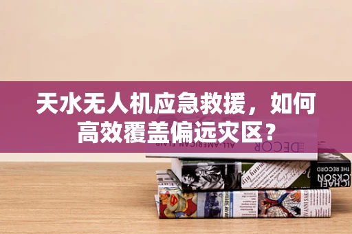 天水无人机应急救援，如何高效覆盖偏远灾区？
