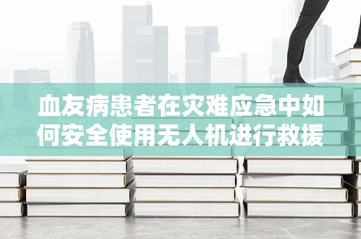血友病患者在灾难应急中如何安全使用无人机进行救援？