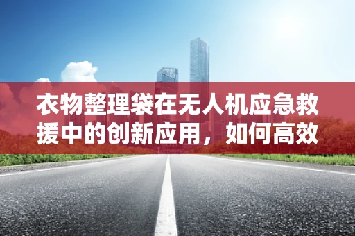 衣物整理袋在无人机应急救援中的创新应用，如何高效携带与分类物资？