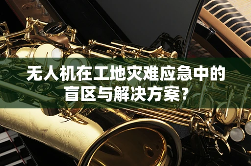 无人机在工地灾难应急中的盲区与解决方案？