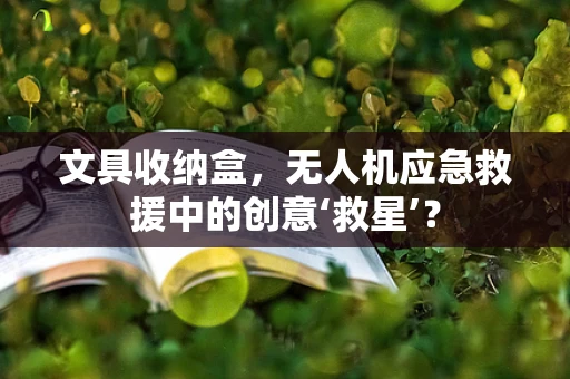 文具收纳盒，无人机应急救援中的创意‘救星’？