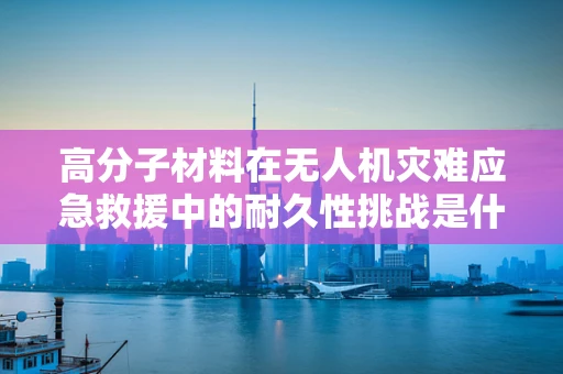 高分子材料在无人机灾难应急救援中的耐久性挑战是什么？