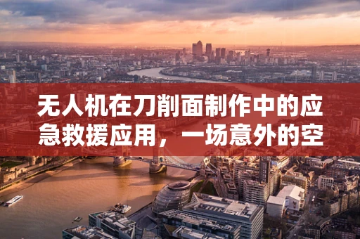 无人机在刀削面制作中的应急救援应用，一场意外的空中救援