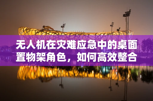 无人机在灾难应急中的桌面置物架角色，如何高效整合资源？