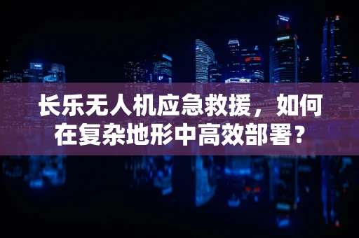 长乐无人机应急救援，如何在复杂地形中高效部署？