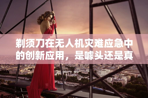 剃须刀在无人机灾难应急中的创新应用，是噱头还是真需求？