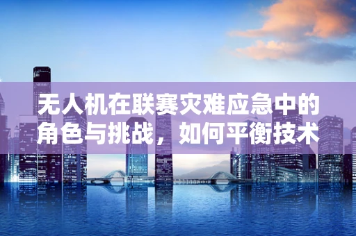 无人机在联赛灾难应急中的角色与挑战，如何平衡技术优势与法规限制？