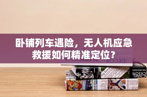 卧铺列车遇险，无人机应急救援如何精准定位？