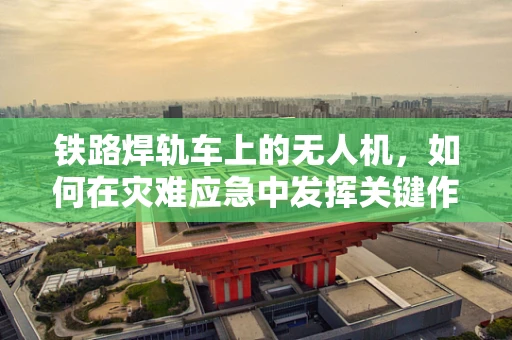 铁路焊轨车上的无人机，如何在灾难应急中发挥关键作用？