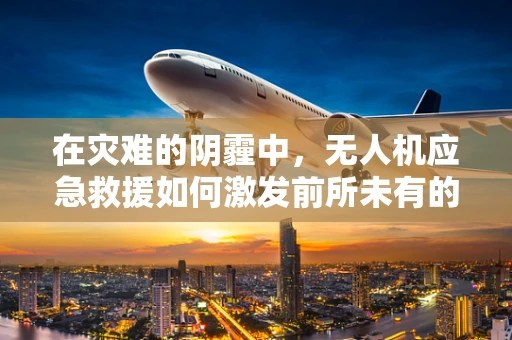 在灾难的阴霾中，无人机应急救援如何激发前所未有的兴奋？
