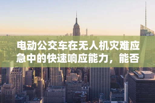 电动公交车在无人机灾难应急中的快速响应能力，能否成为新时代的救援利器？