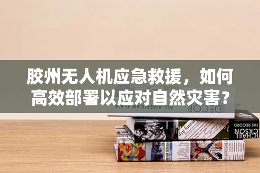 胶州无人机应急救援，如何高效部署以应对自然灾害？