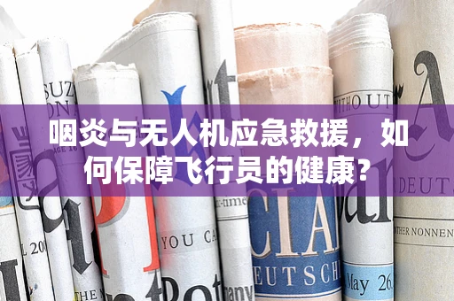 咽炎与无人机应急救援，如何保障飞行员的健康？
