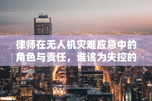 律师在无人机灾难应急中的角色与责任，谁该为失控的无人机负责？