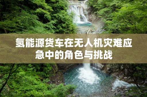 氢能源货车在无人机灾难应急中的角色与挑战