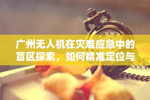 广州无人机在灾难应急中的盲区探索，如何精准定位与高效部署？