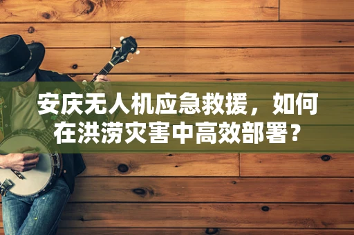 安庆无人机应急救援，如何在洪涝灾害中高效部署？