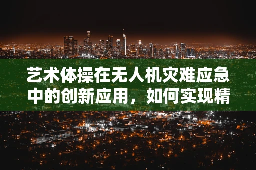 艺术体操在无人机灾难应急中的创新应用，如何实现精准救援与美学的融合？