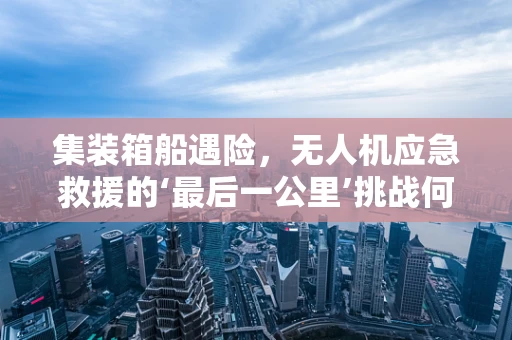 集装箱船遇险，无人机应急救援的‘最后一公里’挑战何在？