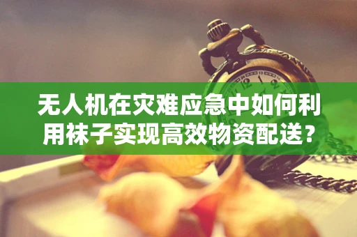 无人机在灾难应急中如何利用袜子实现高效物资配送？