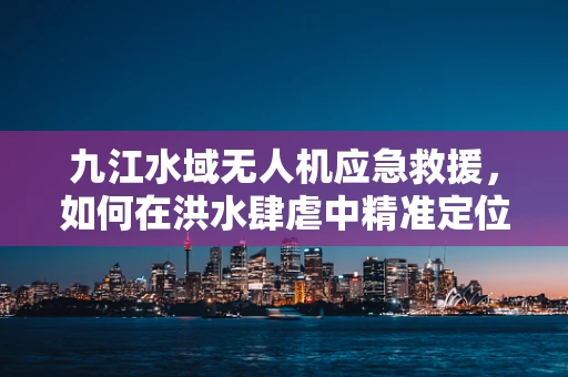 九江水域无人机应急救援，如何在洪水肆虐中精准定位与高效投送？