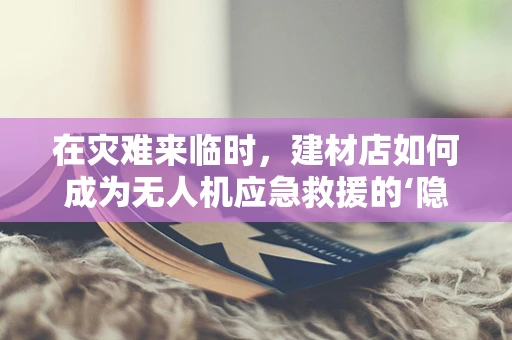 在灾难来临时，建材店如何成为无人机应急救援的‘隐形英雄’？
