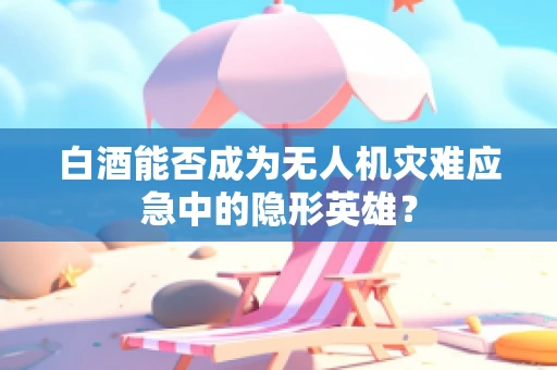 白酒能否成为无人机灾难应急中的隐形英雄？