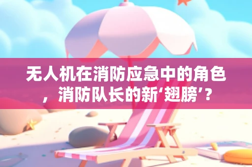 无人机在消防应急中的角色，消防队长的新‘翅膀’？