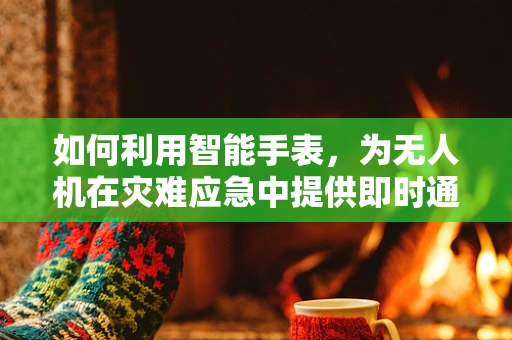 如何利用智能手表，为无人机在灾难应急中提供即时通讯与定位支持？