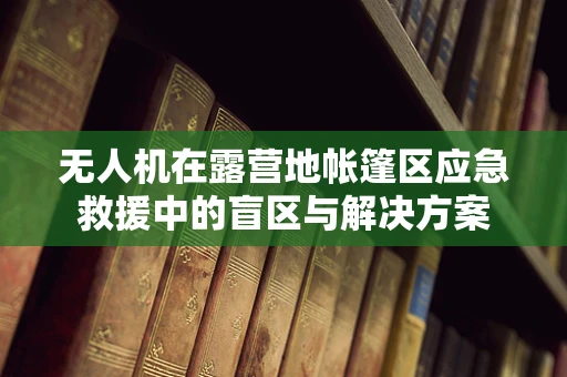 无人机在露营地帐篷区应急救援中的盲区与解决方案