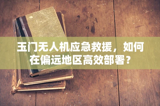 玉门无人机应急救援，如何在偏远地区高效部署？