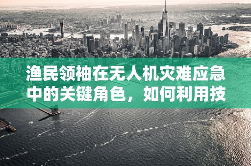 渔民领袖在无人机灾难应急中的关键角色，如何利用技术力量提升社区韧性？