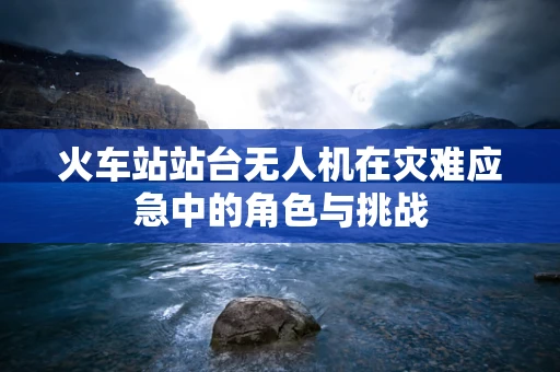 火车站站台无人机在灾难应急中的角色与挑战