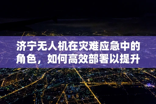 济宁无人机在灾难应急中的角色，如何高效部署以提升救援效率？