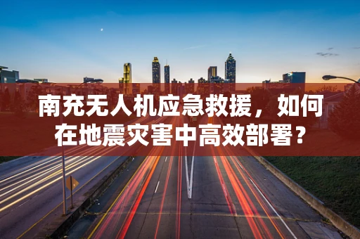 南充无人机应急救援，如何在地震灾害中高效部署？