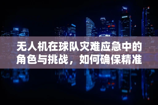 无人机在球队灾难应急中的角色与挑战，如何确保精准救援？