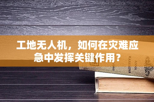 工地无人机，如何在灾难应急中发挥关键作用？
