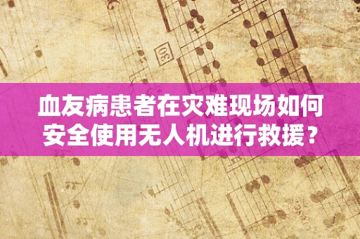 血友病患者在灾难现场如何安全使用无人机进行救援？