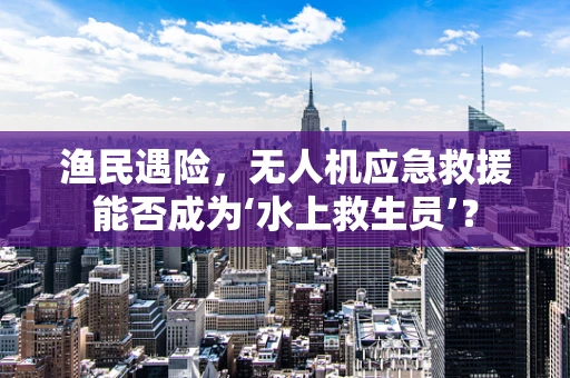 渔民遇险，无人机应急救援能否成为‘水上救生员’？