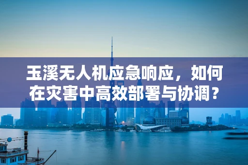 玉溪无人机应急响应，如何在灾害中高效部署与协调？