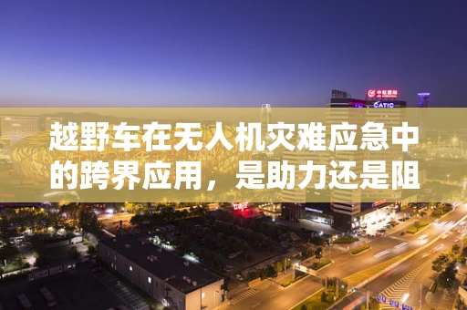 越野车在无人机灾难应急中的跨界应用，是助力还是阻碍？