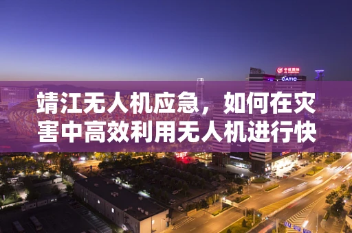 靖江无人机应急，如何在灾害中高效利用无人机进行快速响应？