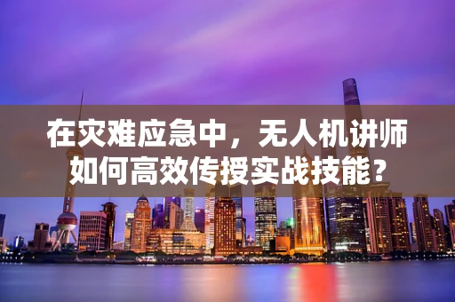 在灾难应急中，无人机讲师如何高效传授实战技能？