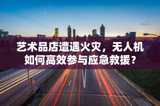 艺术品店遭遇火灾，无人机如何高效参与应急救援？