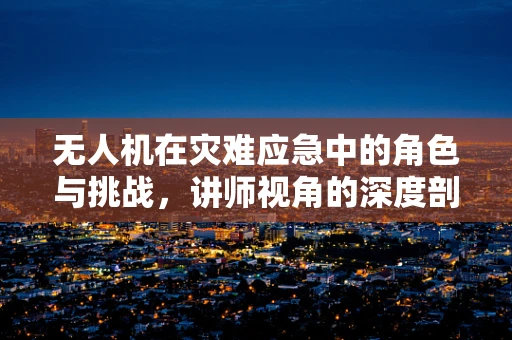 无人机在灾难应急中的角色与挑战，讲师视角的深度剖析