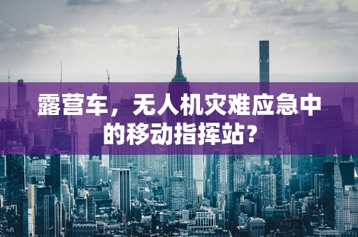 露营车，无人机灾难应急中的移动指挥站？