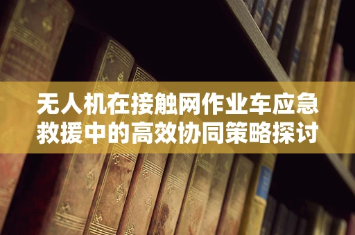 无人机在接触网作业车应急救援中的高效协同策略探讨
