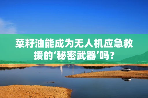 菜籽油能成为无人机应急救援的‘秘密武器’吗？