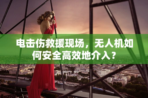 电击伤救援现场，无人机如何安全高效地介入？